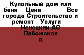 Купольный дом или баня  › Цена ­ 68 000 - Все города Строительство и ремонт » Услуги   . Ненецкий АО,Лабожское д.